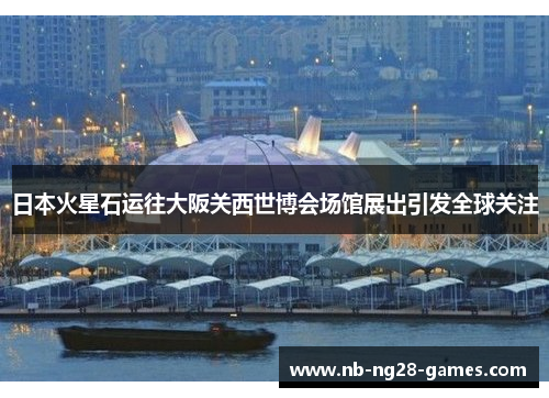 日本火星石运往大阪关西世博会场馆展出引发全球关注