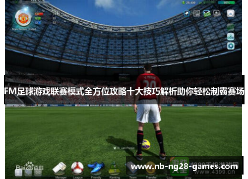 FM足球游戏联赛模式全方位攻略十大技巧解析助你轻松制霸赛场 FM足球游戏联赛模式全方位攻略十大技巧解析助你轻松制霸赛场