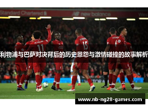 利物浦与巴萨对决背后的历史恩怨与激情碰撞的故事解析