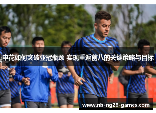申花如何突破亚冠瓶颈 实现重返前八的关键策略与目标 申花如何突破亚冠瓶颈 实现重返前八的关键策略与目标