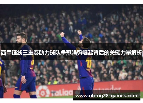 西甲锋线三重奏助力球队争冠强势崛起背后的关键力量解析