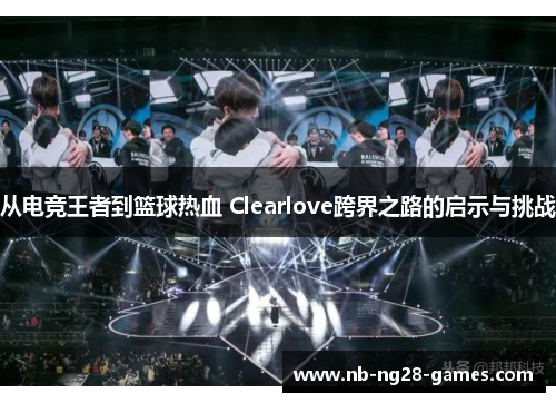 从电竞王者到篮球热血 Clearlove跨界之路的启示与挑战
