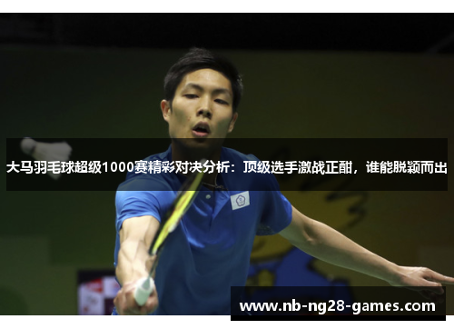 大马羽毛球超级1000赛精彩对决分析：顶级选手激战正酣，谁能脱颖而出