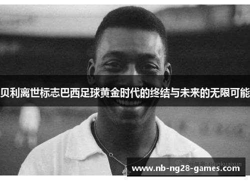 贝利离世标志巴西足球黄金时代的终结与未来的无限可能