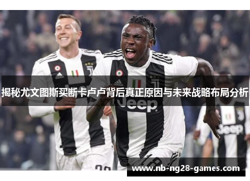 揭秘尤文图斯买断卡卢卢背后真正原因与未来战略布局分析