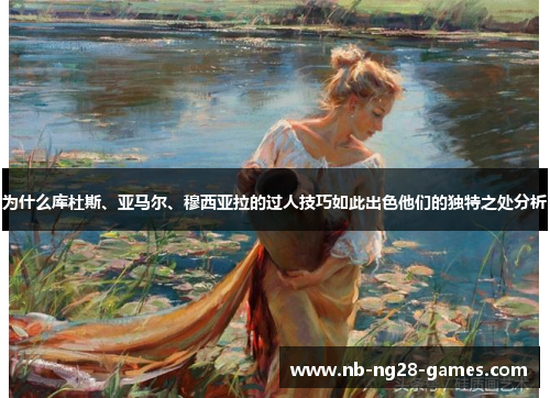 为什么库杜斯、亚马尔、穆西亚拉的过人技巧如此出色他们的独特之处分析