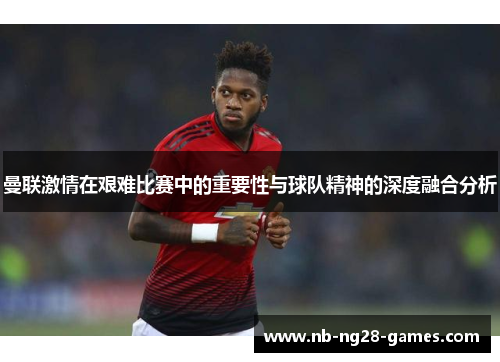 曼联激情在艰难比赛中的重要性与球队精神的深度融合分析