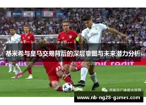 基米希与皇马交易背后的深层意图与未来潜力分析