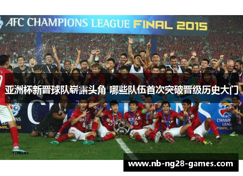 亚洲杯新晋球队崭露头角 哪些队伍首次突破晋级历史大门