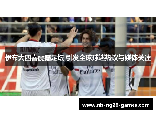 伊布大四喜震撼足坛 引发全球球迷热议与媒体关注