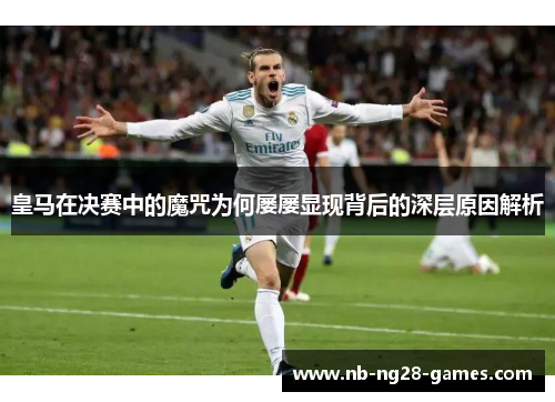 皇马在决赛中的魔咒为何屡屡显现背后的深层原因解析