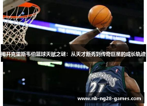 揭开克里斯韦伯篮球天赋之谜：从天才新秀到传奇巨星的成长轨迹