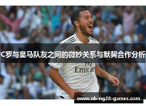 C罗与皇马队友之间的微妙关系与默契合作分析 C罗与皇马队友之间的微妙关系与默契合作分析