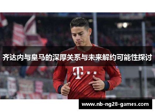 齐达内与皇马的深厚关系与未来解约可能性探讨