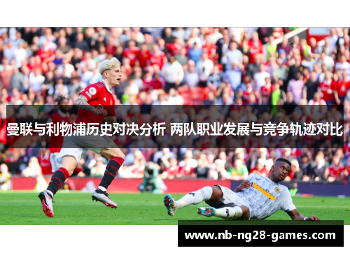 曼联与利物浦历史对决分析 两队职业发展与竞争轨迹对比
