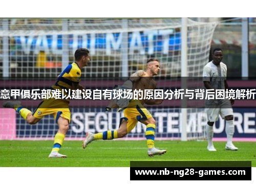 意甲俱乐部难以建设自有球场的原因分析与背后困境解析