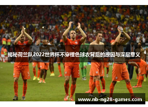 揭秘荷兰队2022世界杯不穿橙色球衣背后的原因与深层意义