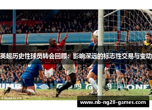 英超历史性球员转会回顾：影响深远的标志性交易与变动