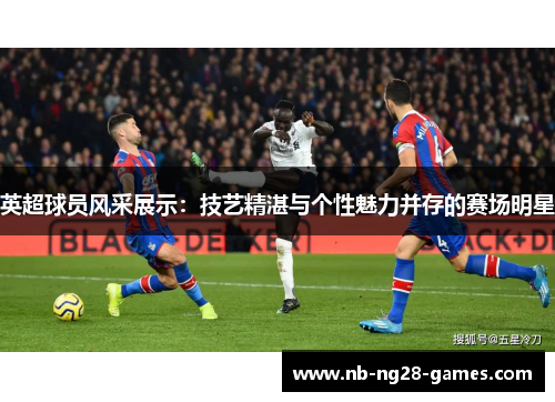 英超球员风采展示:技艺精湛与个性魅力并存的赛场明星 英超球员风采展示:技艺精湛与个性魅力并存的赛场明星