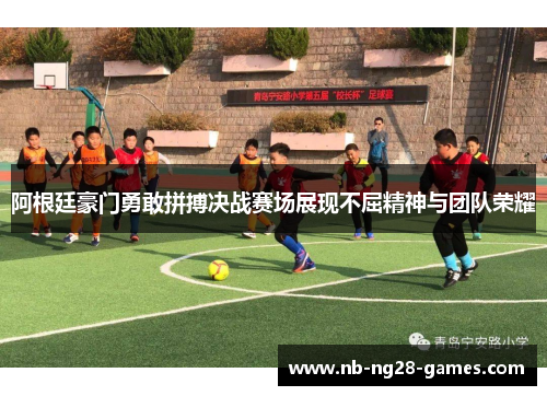 阿根廷豪门勇敢拼搏决战赛场展现不屈精神与团队荣耀