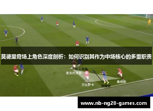 莫德里奇场上角色深度剖析：如何识别其作为中场核心的多重职责